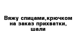 Вяжу спицами,крючком на заказ-прихватки, шали